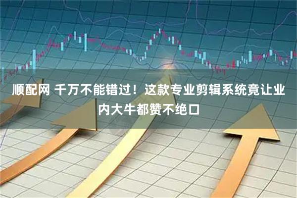 顺配网 千万不能错过！这款专业剪辑系统竟让业内大牛都赞不绝口