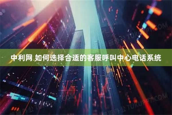 中利网 如何选择合适的客服呼叫中心电话系统