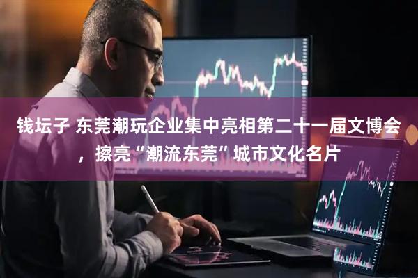 钱坛子 东莞潮玩企业集中亮相第二十一届文博会，擦亮“潮流东莞”城市文化名片