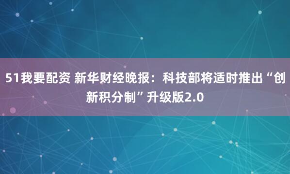 51我要配资 新华财经晚报：科技部将适时推出“创新积分制”升级版2.0