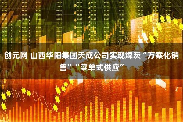 创元网 山西华阳集团天成公司实现煤炭“方案化销售”“菜单式供应”