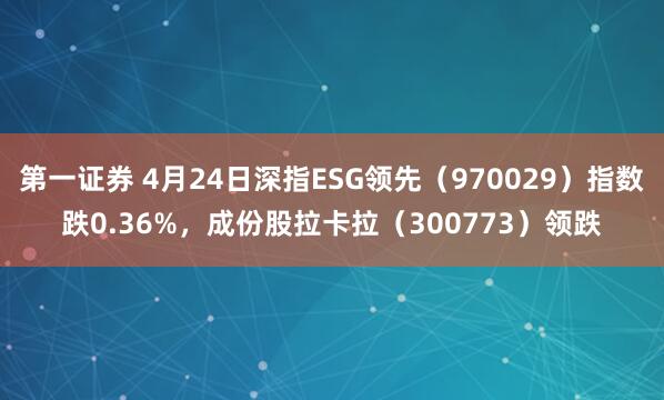 第一证券 4月24日深指ESG领先（970029）指数跌0.36%，成份股拉卡拉（300773）领跌