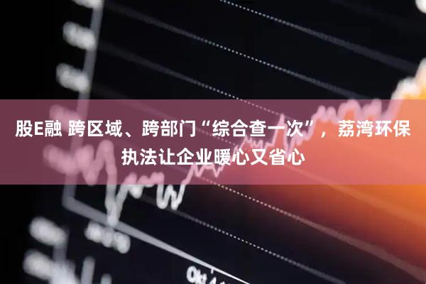 股E融 跨区域、跨部门“综合查一次”，荔湾环保执法让企业暖心又省心