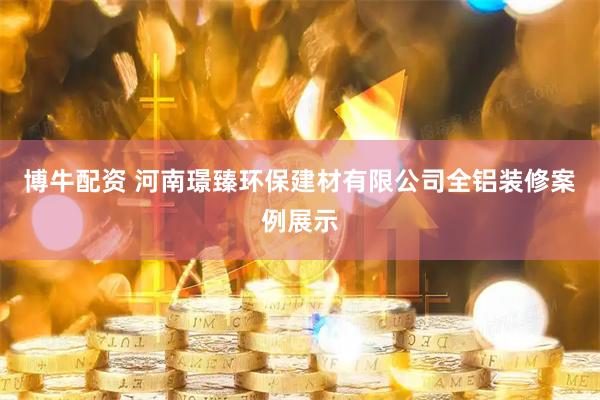 博牛配资 河南璟臻环保建材有限公司全铝装修案例展示