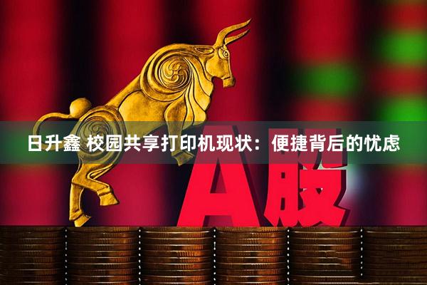 日升鑫 校园共享打印机现状：便捷背后的忧虑