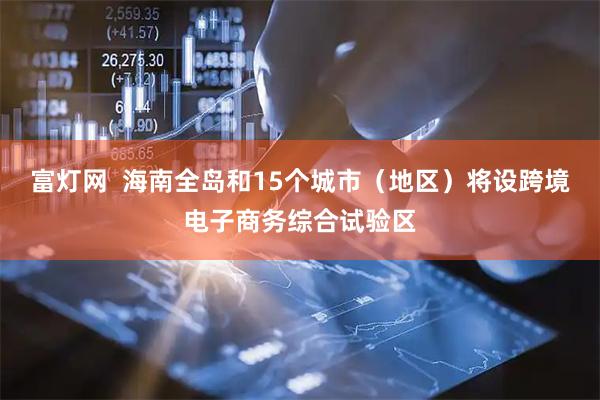 富灯网  海南全岛和15个城市（地区）将设跨境电子商务综合试验区