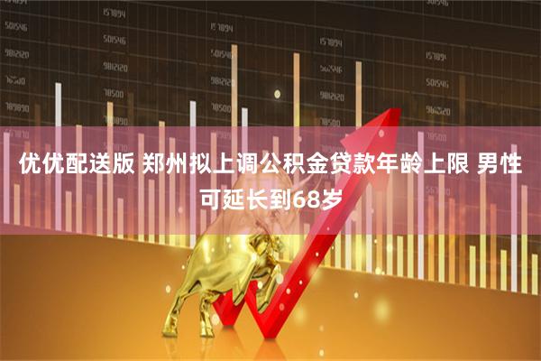 优优配送版 郑州拟上调公积金贷款年龄上限 男性可延长到68岁