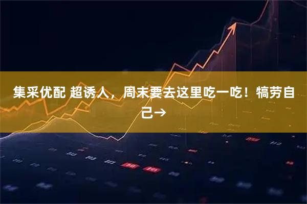集采优配 超诱人，周末要去这里吃一吃！犒劳自己→