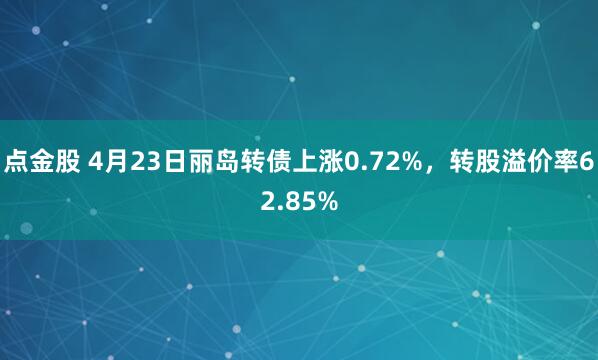 点金股 4月23日丽岛转债上涨0.72%，转股溢价率62.85%