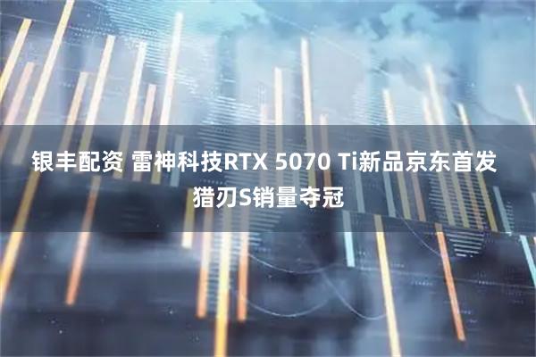 银丰配资 雷神科技RTX 5070 Ti新品京东首发 猎刃S销量夺冠