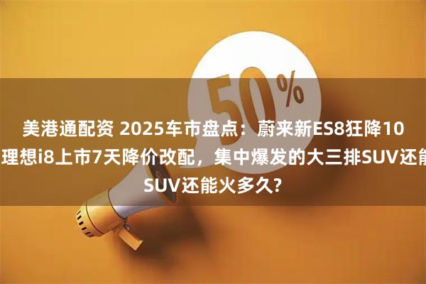 美港通配资 2025车市盘点：蔚来新ES8狂降10万上市，理想i8上市7天降价改配，集中爆发的大三排SUV还能火多久?