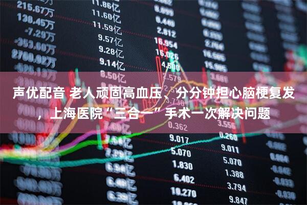 声优配音 老人顽固高血压、分分钟担心脑梗复发，上海医院“三合一”手术一次解决问题