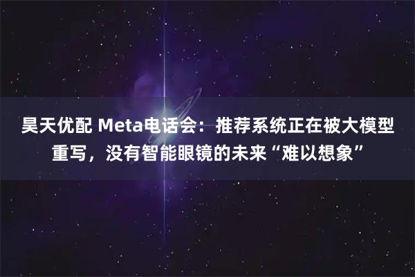 昊天优配 Meta电话会：推荐系统正在被大模型重写，没有智能眼镜的未来“难以想象”
