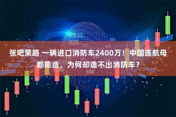 张吧策路 一辆进口消防车2400万！中国连航母都能造，为何却造不出消防车？