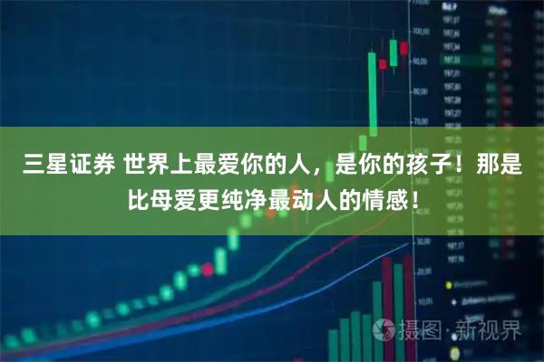 三星证券 世界上最爱你的人，是你的孩子！那是比母爱更纯净最动人的情感！