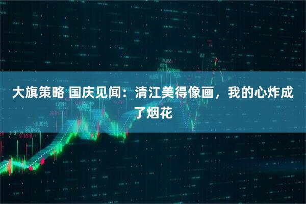 大旗策略 国庆见闻：清江美得像画，我的心炸成了烟花
